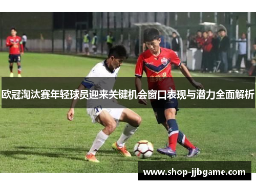 欧冠淘汰赛年轻球员迎来关键机会窗口表现与潜力全面解析