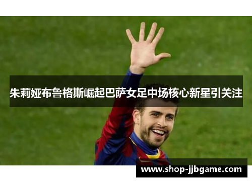朱莉娅布鲁格斯崛起巴萨女足中场核心新星引关注