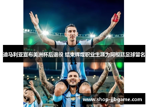 迪马利亚宣布美洲杯后退役 结束辉煌职业生涯为阿根廷足球留名